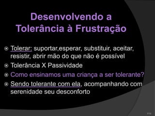 Desenvolvendo a
Tolerância à Frustração
 Tolerar: suportar,esperar, substituir, aceitar,
resistir, abrir mão do que não é possível
 Tolerância X Passividade
 Como ensinamos uma criança a ser tolerante?
 Sendo tolerante com ela, acompanhando com
serenidade seu desconforto
 