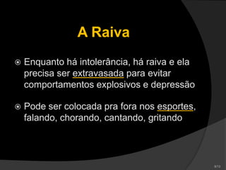 A Raiva
 Enquanto há intolerância, há raiva e ela
precisa ser extravasada para evitar
comportamentos explosivos e depressão
 Pode ser colocada pra fora nos esportes,
falando, chorando, cantando, gritando
 