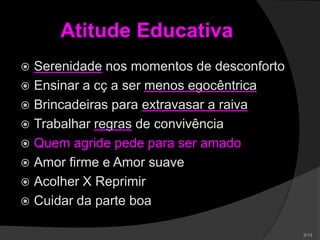Atitude Educativa
 Serenidade nos momentos de desconforto
 Ensinar a cç a ser menos egocêntrica
 Brincadeiras para extravasar a raiva
 Trabalhar regras de convivência
 Quem agride pede para ser amado
 Amor firme e Amor suave
 Acolher X Reprimir
 Cuidar da parte boa
 