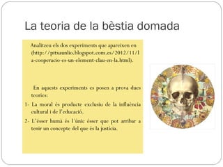 La teoria de la bèstia domada
  Analitzeu els dos experiments que apareixen en
  (http://pitxaunlio.blogspot.com.es/2012/11/l
  a-cooperacio-es-un-element-clau-en-la.html).



    En aquests experiments es posen a prova dues
   teories:
1- La moral és producte exclusiu de la influència
   cultural i de l’educació.
2- L’ésser humà és l´únic ésser que pot arribar a
   tenir un concepte del que és la justícia.
 