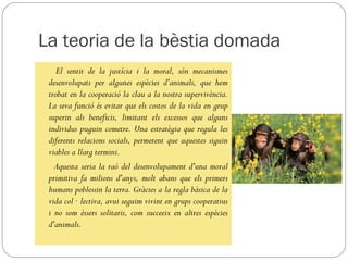 La teoria de la bèstia domada
    El sentit de la justícia i la moral, són mecanismes
 desenvolupats per algunes espècies d'animals, que hem
 trobat en la cooperació la clau a la nostra supervivència.
 La seva funció és evitar que els costos de la vida en grup
 superin als beneficis, limitant els excessos que alguns
 individus puguin cometre. Una estratègia que regula les
 diferents relacions socials, permetent que aquestes siguin
 viables a llarg termini.
   Aquesta seria la raó del desenvolupament d'una moral
 primitiva fa milions d'anys, molt abans que els primers
 humans poblessin la terra. Gràcies a la regla bàsica de la
 vida col · lectiva, avui seguim vivint en grups cooperatius
 i no som éssers solitaris, com succeeix en altres espècies
 d'animals.
 