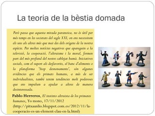 La teoria de la bèstia domada
Però passa que aquesta mirada paranoica, no és útil per
més temps en les societats del segle XXI, on ens necessitem
els uns als altres més que mai des dels orígens de la nostra
espècie. Per moltes notícies negatives que apareguin a la
televisió, la cooperació, l'altruisme i la moral, formen
part del més profund del nostre cablejat humà. Iniciatives
socials, com el suport als desfavorits, el banc d'aliments o
la plataforma 'Stop desnonaments', són algunes
evidències que els primats humans, a més de ser
individualistes, també tenim tendències molt poderoses
que ens impulsen a ajudar a altres de manera
desinteressada.
Pablo Herreros, El instinto altruista de los primates
humanos, Yo mono, 17/11/2012
(http://pitxaunlio.blogspot.com.es/2012/11/la-
cooperacio-es-un-element-clau-en-la.html)
 