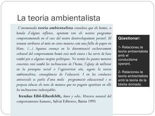 La teoria ambientalista
 L’anomenada teoria ambientalista considera que els homes, a
banda d’alguns reflexos, aprenem tots els nostres programes
comportamentals en el curs del nostre desenvolupament juvenil. El      Qüestionari:
nounat arribaria al món en certa manera com una fulla de paper en
blanc. (...) Aquesta creença en la determinació exclusivament          1- Relacioneu la
                                                                       teoria ambientalista
cultural del comportament humà està molt estesa i ha servit de base    amb el
també per a algunes utopies polítiques. No només les pautes motores    conductisme
concretes sinó també les inclinacions de l’home, l’afany de millorar   operant.
en la jerarquia social o l’agressivitat són, segons la teoria
                                                                       2- Relacioneu la
ambientalista, conseqüència de l’educació. I en les conductes          teoria ambientalista
antisocials es parla d’una mala programació educacional i es           amb la teoria de la
proposa educar els nens de manera que no puguin aparèixer en ells      bèstia domada.
les inclinacions indesitjables.
  Irenäus Eibl-Eibesfeldt, Amor y odio. Historia natural del
comportamiento humano, Salvat Editores, Barna 1995
 