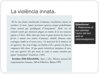 La violència innata.
 Hi ha una forma ritualitzada d’amenaça vinculatòria innata en
nosaltres: el riure. Aquest moviment expressiu nasqué probablement       Qüestionari:
d’una actitud que qualifiquem d’”assetjament”. Molts són els             1- Relacioneu el
                                                                         que planteja
animals socials que amenacen plegats un enemic de la seva mateixa
                                                                         l’autor del text
espècie o d’altra. Molts simis que viuen en grups mostren les dents en   amb el
fer-ho, i emeten sons rítmics d’amenaça. Ambdós elements estan           ciberassetjament
continguts també en el nostre riure, i la motivació de la mateixa sol    .
ser agressiva. Ens riem d’algú, ens burlem d’ell, i gustosos ho fem en
companyia dels altres. El que queda ridiculitzat interpreta el riure
com una agressió. Els que riuen en comú se senten vinculats per
aquest “assetjament” ritualitzat. (166)
  Irenäus Eibl-Eibesfeldt, Amor y odio. Historia natural del
comportamiento humano, Salvat Editores, Barna 1995
 
