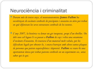 Neurociència i criminalitat
 Durant més de tretze anys, el neuroanatomista James Fallon ha
  escodrinyat els escàners cerebrals de psicòpates i assassins en sèrie per trobar
  en què difereixen les seves estructures cerebrals de les nostres.

 L’any 2007, la història va donar un gir inesperat, propi d'un thriller. Un
  dels seus col·legues li va passar a Fallon de cop i volta una setantena
  d’escàners d'assassins. Es tractava d'un material molt valuós, per les
  dificultats legals per obtenir-lo, i estava barrejat amb altres tantes plaques
  de persones que patien esquizofrènia i depressió. Fallon va veure-hi una
  oportunitat única per trobar patrons cerebrals en un experiment cec, sense
  saber qui és qui.
 