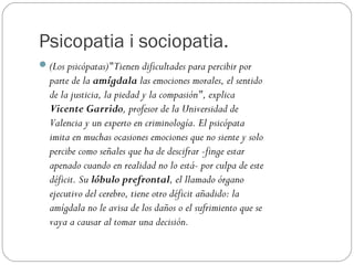 Psicopatia i sociopatia.
 (Los psicópatas)"Tienen dificultades para percibir por
  parte de la amígdala las emociones morales, el sentido
  de la justicia, la piedad y la compasión", explica
  Vicente Garrido, profesor de la Universidad de
  Valencia y un experto en criminología. El psicópata
  imita en muchas ocasiones emociones que no siente y solo
  percibe como señales que ha de descifrar -finge estar
  apenado cuando en realidad no lo está- por culpa de este
  déficit. Su lóbulo prefrontal, el llamado órgano
  ejecutivo del cerebro, tiene otro déficit añadido: la
  amígdala no le avisa de los daños o el sufrimiento que se
  vaya a causar al tomar una decisión.
 