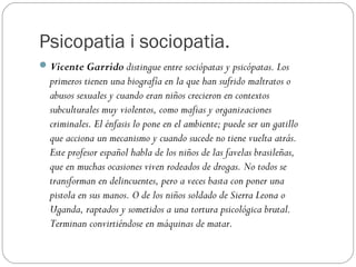 Psicopatia i sociopatia.
 Vicente Garrido distingue entre sociópatas y psicópatas. Los
  primeros tienen una biografía en la que han sufrido maltratos o
  abusos sexuales y cuando eran niños crecieron en contextos
  subculturales muy violentos, como mafias y organizaciones
  criminales. El énfasis lo pone en el ambiente; puede ser un gatillo
  que acciona un mecanismo y cuando sucede no tiene vuelta atrás.
  Este profesor español habla de los niños de las favelas brasileñas,
  que en muchas ocasiones viven rodeados de drogas. No todos se
  transforman en delincuentes, pero a veces basta con poner una
  pistola en sus manos. O de los niños soldado de Sierra Leona o
  Uganda, raptados y sometidos a una tortura psicológica brutal.
  Terminan convirtiéndose en máquinas de matar.
 