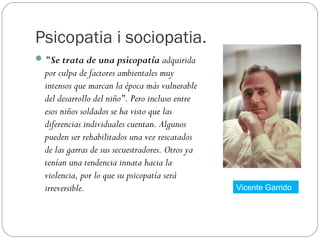 Psicopatia i sociopatia.
 "Se trata de una psicopatía adquirida
  por culpa de factores ambientales muy
  intensos que marcan la época más vulnerable
  del desarrollo del niño". Pero incluso entre
  esos niños soldados se ha visto que las
  diferencias individuales cuentan. Algunos
  pueden ser rehabilitados una vez rescatados
  de las garras de sus secuestradores. Otros ya
  tenían una tendencia innata hacia la
  violencia, por lo que su psicopatía será
  irreversible.                                   Vicente Garrido
 