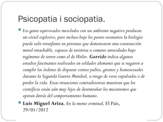 Psicopatia i sociopatia.
 Los genes equivocados mezclados con un ambiente negativo producen
  un cóctel explosivo, pero incluso bajo los peores escenarios la biología
  puede salir triunfante en personas que demostraron una construcción
  moral intachable, capaces de resistirse a cometer atrocidades bajo
  regímenes de terror como el de Hitler. Garrido indica algunos
  estudios fascinantes realizados en soldados alemanes que se negaron a
  cumplir las órdenes de disparar contra judíos, gitanos y homosexuales
  durante la Segunda Guerra Mundial, a riesgo de verse expulsados o de
  perder la vida. Estas situaciones contradictorias muestran que los
  científicos están aún muy lejos de desentrañar los mecanismos que
  operan detrás del comportamiento humano.
 Luis Miguel Ariza, En la mente criminal, El País,
  29/01/2012
 