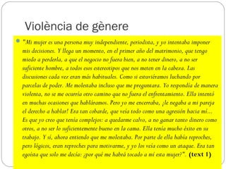Violència de gènere
 "Mi mujer es una persona muy independiente, periodista, y yo intentaba imponer
  mis decisiones. Y llega un momento, en el primer año del matrimonio, que tengo
  miedo a perderla, a que el negocio no fuera bien, a no tener dinero, a no ser
  suficiente hombre, a todos esos estereotipos que nos meten en la cabeza. Las
  discusiones cada vez eran más habituales. Como si estuviéramos luchando por
  parcelas de poder. Me molestaba incluso que me preguntara. Yo respondía de manera
  violenta, no se me ocurría otro camino que no fuera el enfrentamiento. Ella intentó
  en muchas ocasiones que habláramos. Pero yo me encerraba, ¡le negaba a mi pareja
  el derecho a hablar! Era tan cobarde, que veía todo como una agresión hacia mí...
  Es que yo creo que tenía complejos: a quedarme calvo, a no ganar tanto dinero como
  otros, a no ser lo suficientemente bueno en la cama. Ella tenía mucho éxito en su
  trabajo. Y sí, ahora entiendo que me molestaba. Por parte de ella había reproches,
  pero lógicos, eran reproches para motivarme, y yo los veía como un ataque. Era tan
  egoísta que solo me decía: ¿por qué me habrá tocado a mí esta mujer?". (text 1)
 