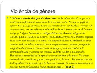 Violència de gènere
 "Debemos partir siempre de algo claro: de la voluntariedad; de que estos
  hombres son perfectamente conscientes de lo que han hecho. No hay un perfil del
  agresor. Pero yo digo que todos tienen tres características: son hombres, varones y de
  sexo masculino, con una referencia cultural basada en la imposición, en el "porque
  lo digo yo". Quien habla ahora es Miguel Lorente Acosta, delegado del
  Gobierno para la Violencia de Género. "El maltratador tipo, en la inmensa mayoría
  de los casos, solo maltrata a su mujer. No son gente violenta ni problemática en el
  trabajo o en la sociedad; aunque sí tienen comportamientos comunes; por ejemplo,
  son gente embaucadora al comienzo con sus parejas, y con una conducta de
  hipermasculinidad, y que una vez cometido el delito tienden a minimizarlo.
  Minimizan la intensidad de la agresión o responsabilizan a la mujer. No lo ven
  como violencia, consideran que son cosas familiares, de casa... Tienen una relación
  de desigualdad con su pareja; que les lleven la contraria lo ven como un ataque a su
  posición. Saben perfectamente lo que están haciendo". (text 2)
 