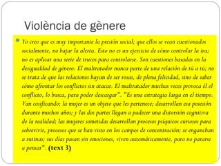 Violència de gènere
 Yo creo que es muy importante la presión social; que ellos se vean cuestionados
  socialmente, no bajar la alerta. Esto no es un ejercicio de cómo controlar la ira;
  no es aplicar una serie de trucos para controlarse. Son cuestiones basadas en la
  desigualdad de género. El maltratador nunca parte de una relación de tú a tú; no
  se trata de que las relaciones hayan de ser rosas, de plena felicidad, sino de saber
  cómo afrontar los conflictos sin atacar. El maltratador muchas veces provoca él el
  conflicto, lo busca, para poder descargar". "Es una estrategia larga en el tiempo.
  Van cosificando; la mujer es un objeto que les pertenece; desarrollan esa posesión
  durante muchos años; y las dos partes llegan a padecer una distorsión cognitiva
  de la realidad; las mujeres sometidas desarrollan procesos psíquicos curiosos para
  sobrevivir, procesos que se han visto en los campos de concentración; se enganchan
  a rutinas; sus días pasan sin emociones, viven automáticamente, para no pararse
  a pensar". (text 3)
 