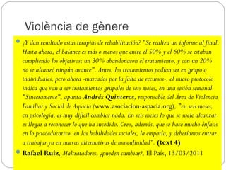 Violència de gènere
 ¿Y dan resultado estas terapias de rehabilitación? "Se realiza un informe al final.
  Hasta ahora, el balance es más o menos que entre el 50% y el 60% se estaban
  cumpliendo los objetivos; un 30% abandonaron el tratamiento, y con un 20%
  no se alcanzó ningún avance". Antes, los tratamientos podían ser en grupo o
  individuales, pero ahora -marcados por la falta de recursos-, el nuevo protocolo
  indica que van a ser tratamientos grupales de seis meses, en una sesión semanal.
  "Sinceramente", apunta Andrés Quinteros, responsable del Área de Violencia
  Familiar y Social de Aspacia (www.asociacion-aspacia.org), "en seis meses,
  en psicología, es muy difícil cambiar nada. En seis meses lo que se suele alcanzar
  es llegar a reconocer lo que ha sucedido. Creo, además, que se hace mucho énfasis
  en lo psicoeducativo, en las habilidades sociales, la empatía, y deberíamos entrar
  a trabajar ya en nuevas alternativas de masculinidad". (text 4)
 Rafael Ruiz, Maltratadores, ¿pueden cambiar?, El País, 13/03/2011
 