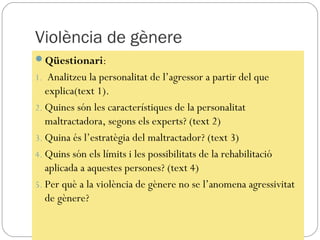 Violència de gènere
Qüestionari:
1. Analitzeu la personalitat de l’agressor a partir del que
   explica(text 1).
2. Quines són les característiques de la personalitat
   maltractadora, segons els experts? (text 2)
3. Quina és l’estratègia del maltractador? (text 3)
4. Quins són els límits i les possibilitats de la rehabilitació
   aplicada a aquestes persones? (text 4)
5. Per què a la violència de gènere no se l’anomena agressivitat
   de gènere?
 
