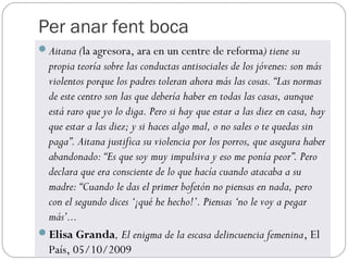 Per anar fent boca
Aitana (la agresora, ara en un centre de reforma) tiene su
 propia teoría sobre las conductas antisociales de los jóvenes: son más
 violentos porque los padres toleran ahora más las cosas. “Las normas
 de este centro son las que debería haber en todas las casas, aunque
 está raro que yo lo diga. Pero si hay que estar a las diez en casa, hay
 que estar a las diez; y si haces algo mal, o no sales o te quedas sin
 paga”. Aitana justifica su violencia por los porros, que asegura haber
 abandonado: “Es que soy muy impulsiva y eso me ponía peor”. Pero
 declara que era consciente de lo que hacía cuando atacaba a su
 madre: “Cuando le das el primer bofetón no piensas en nada, pero
 con el segundo dices ‘¡qué he hecho!’. Piensas ‘no le voy a pegar
 más’...
Elisa Granda, El enigma de la escasa delincuencia femenina, El
 País, 05/10/2009
 