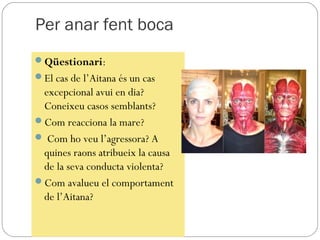 Per anar fent boca
Qüestionari:
El cas de l’Aitana és un cas
 excepcional avui en dia?
 Coneixeu casos semblants?
Com reacciona la mare?
 Com ho veu l’agressora? A
 quines raons atribueix la causa
 de la seva conducta violenta?
Com avalueu el comportament
 de l’Aitana?
 
