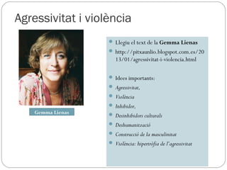 Agressivitat i violència
                    Llegiu el text de la Gemma Lienas
                    http://pitxaunlio.blogspot.com.es/20
                      13/01/agressivitat-i-violencia.html

                    Idees importants:
                    Agressivitat,
                    Violència
                    Inhibidor,
    Gemma Lienas    Desinhibidors culturals
                    Deshumanització
                    Construcció de la masculinitat
                    Violència: hipertròfia de l’agressivitat
 