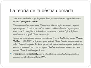 La teoria de la bèstia domada
 “Caïm mana en el món. A qui ho posi en dubte, li aconsellem que llegeixi la historia
  universal” (Leopold Szondi) 
  L’home és assassí per naturalesa. L’enteniment i la raó li fan, tanmateix, reprimir
  aquest impulsos. Es podria parlar d’un concepte de bèstia domada. Segons aquesta
  teoria, el bé és conseqüència de la cultura, mentre que el mal és l’efecte de foscos
  impulsos contra el quals l’home res no pot fer. 
  Aquesta tesi de la criatura humana insociable no és nova. Ja el filòsof anglès Thomas
  Hobbes (1588-1679) la defensava quan atribuïa l’home l’instint de conservació de
  poder i l’ambició de poder. La lluita que necessàriament ocasiona aquesta tendència de
  tots contra tots només pot evitar-se, segons Hobbes, mitjançant les autoritats, que
  imposen l’home la unió malgrat li pesi.
 Irenäus Eibl-Eibesfeldt, Amor y odio. Historia natural del comportamiento
  humano, Salvat Editores, Barna 1995
 
