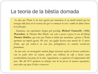 La teoria de la bèstia domada
  La idea que l'home és un ésser egoista per naturalesa és un model mental que ha
 ressorgit amb força en la societat des que va començar la crisi i també un debat clàssic
 de la filosofia.
    Tanmateix, uns experiments dirigits pels psicòlegs Michael Tomasello i Felix
 Warneken, de l'Institut Max Planck, van voler a posar a prova la tesi del filòsof
 Thomas Hobbes, qui creia que l'home és dolent per naturalesa i gràcies a l'Estat
 reprimeix seu impuls egoista. Per això, van agafar diversos nens menors de 15 mesos
 d'edat, que per trobar-se en una fase prelingüística no estarien socialitzats
 formalment.
  En una sala, un investigador anònim fingia necessitar ajuda en diverses condicions,
 com no poder obrir un armari, perdre una cullereta de cafè o deixar caure
 accidentalment una pinça de la roba. Seguidament, es registrava el comportament dels
 nens. Més del 95% ajudaven en almenys una de les proves de manera espontània,
 sense rebre cap tipus d'ordre o instrucció.
 