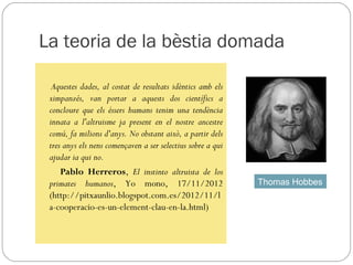 La teoria de la bèstia domada

  Aquestes dades, al costat de resultats idèntics amb els
 ximpanzés, van portar a aquests dos científics a
 concloure que els éssers humans tenim una tendència
 innata a l'altruisme ja present en el nostre ancestre
 comú, fa milions d'anys. No obstant això, a partir dels
 tres anys els nens començaven a ser selectius sobre a qui
 ajudar ia qui no.
     Pablo Herreros, El instinto altruista de los
 primates humanos, Yo mono, 17/11/2012                       Thomas Hobbes
 (http://pitxaunlio.blogspot.com.es/2012/11/l
 a-cooperacio-es-un-element-clau-en-la.html)
 
