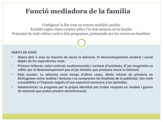 HÀBITS DE VISIÓ:
 Abans dels 2 anys no haurien de veure la televisió. El desenvolupament cerebral i social
depèn de les experiències reals.
 Primera infància: calen estímuls multisensorials i varietat d’activitats. El joc imaginatiu es
millor per al desenvolupament que el joc imitatiu que produeix veure la televisió.
 Edat escolar: La televisió resta temps d’altres coses. Molts infants de primària no
distingeixen entre realitat i fantasia i no comprenen les finalitats de la publicitat. Són molt
susceptibles a l’impacte negatiu d’una exposició excessiva a les pantalles.
 Adolescència: La pregunta per la pròpia identitat pot trobar resposta en models i guions
de televisió que poden produir desinformació.
Funció mediadora de la família
Configurar la llar com un entorn mediàtic positiu
Establir regles clares i justes sobre l’ús dels mitjans en la família
Fomentar la visió crítica i activa dels programes, potenciada per les converses familiars
 