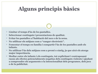  Limitar el temps d’ús de les pantalles.
 Seleccionar continguts i presentacions de qualitat.
 Evitar les pantalles a l’habitació del nen o de la nena.
 No utilitzar els mitjans com a “cangur electrònic”.
 Fomentar el temps en família i compartir l’ús de les pantalles amb els
infants.
 No utilitzar l’ús dels mitjans com a premi o càstig, ja que això els atorga
major importància.
 Mediar entre els infants i els continguts, tot explicitant i contraposant
raons als efectes potencialments negatius dels continguts violents i ajudant
a comprendre els arguments o la intencionalitat dels programes, dels jocs
o de la publicitat.
Alguns principis bàsics
 