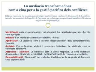 Identificació amb els personatges, tot adoptant les característiques dels herois
com a pròpies.
Imitació d’un model socialment acceptable, l’heroi.
Agudització. La violència com a estímul desencadenant dels comportaments
violents.
Ansietat. Por a l’entorn violent i respostes imitatives de violència com a
conducta defensiva.
Associació i activació. La violència com a única resposta. La seva repetició
disminueix el llindar de sensibilitat i facilita l’activació de respostes semblants.
Desensibilització. Disminució del malestar i habituació. La resposta violenta és
cada cop més fàcil.
La mediació transformadora
com a eina per a la gestió pacífica dels conflictes
Cal tenir en compte els mecanismes psicològics que intervenen en el procés d’assumpció de la violència
i atendre les necessitats de l’agredit i de l’agressor, tot vetllant per una gestió positiva dels conflictes com
a oportunitat d’aprenentatge.
 