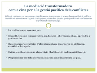  La violència mai no és un joc.
 El conflicte és un company de la maduració i el creixement, cal aprendre a
gestionar-lo.
 Desenvolupar estratègies d’afrontament que incorporin no violència,
creativitat i empatia.
 Evitar les situacions que afavoreixin l’habituació i la desensibilització.
 Proporcionar models alternatius d’acord amb una cultura de pau.
La mediació transformadora
com a eina per a la gestió pacífica dels conflictes
Cal tenir en compte els mecanismes psicològics que intervenen en el procés d’assumpció de la violència
i atendre les necessitats de l’agredit i de l’agressor, tot vetllant per una gestió positiva dels conflictes com
a oportunitat d’aprenentatge.
 