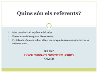  Idea pessimista i equívoca del món.
 Persones més insegures i temoroses.
 Els infants són més vulnerables, donat que tenen menys informació
sobre el món.
PER AIXÒ
ENS CALEN INFANTS COMPETENTS I CRÍTICS
SOM-HI!
Quins són els referents?
 