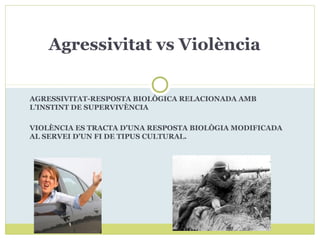 AGRESSIVITAT-RESPOSTA BIOLÒGICA RELACIONADA AMB
L’INSTINT DE SUPERVIVÈNCIA
VIOLÈNCIA ES TRACTA D’UNA RESPOSTA BIOLÒGIA MODIFICADA
AL SERVEI D’UN FI DE TIPUS CULTURAL.
Agressivitat vs Violència
 