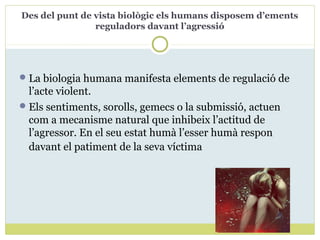Des del punt de vista biològic els humans disposem d’ements
reguladors davant l’agressió
La biologia humana manifesta elements de regulació de
l’acte violent.
Els sentiments, sorolls, gemecs o la submissió, actuen
com a mecanisme natural que inhibeix l’actitud de
l’agressor. En el seu estat humà l’esser humà respon
davant el patiment de la seva víctima
 