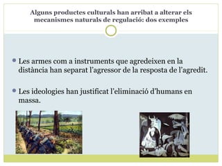 Alguns productes culturals han arribat a alterar els
mecanismes naturals de regulació: dos exemples
Les armes com a instruments que agredeixen en la
distància han separat l’agressor de la resposta de l’agredit.
Les ideologies han justificat l’eliminació d’humans en
massa.
 