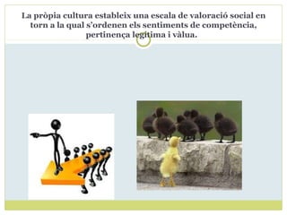 La pròpia cultura estableix una escala de valoració social en
torn a la qual s’ordenen els sentiments de competència,
pertinença legítima i vàlua.
 
