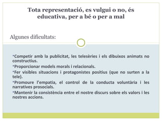 Competir amb la publicitat, les telesèries i els dibuixos animats no
constructius.
Proporcionar models morals i relacionals.
Fer visibles situacions i protagonistes positius (que no surten a la
tele).
Promoure l’empatia, el control de la conducta voluntària i les
narratives prosocials.
Mantenir la consistència entre el nostre discurs sobre els valors i les
nostres accions.
Tota representació, es vulgui o no, és
educativa, per a bé o per a mal
Algunes dificultats:
 