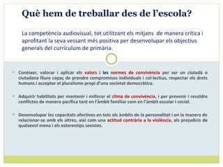  Conèixer, valorar i aplicar els valors i les normes de convivència per ser un ciutadà o
ciutadana lliure capaç de prendre compromisos individuals i col·lectius, respectar els drets
humans i acceptar el pluralisme propi d’una societat democràtica.
 Adquirir habilitats per mantenir i millorar el clima de convivència, i per prevenir i resoldre
conflictes de manera pacífica tant en l'àmbit familiar com en l’àmbit escolar i social.
 Desenvolupar les capacitats afectives en tots els àmbits de la personalitat i en la manera de
relacionar-se amb els altres, així com una actitud contrària a la violència, als prejudicis de
qualsevol mena i als estereotips sexistes.
Què hem de treballar des de l’escola?
La competència audiovisual, tot utilitzant els mitjans de manera crítica i
aprofitant la seva vessant més positiva per desenvolupar els objectius
generals del currículum de primària.
 