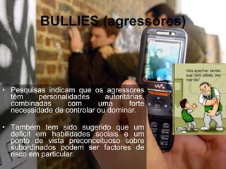 BULLIES (agressores) Pesquisas indicam que os agressores têm personalidades autoritárias, combinadas com uma forte necessidade de controlar ou dominar.  Também tem sido sugerido que um deficit em habilidades sociais e um ponto de vista preconceituoso sobre subordinados podem ser factores de risco em particular.  