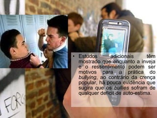 Estudos adicionais têm mostrado que enquanto a inveja e o ressentimento podem ser motivos para a prática do  bullying , ao contrário da crença popular, há pouca evidência que sugira que os  bullies  sofram de qualquer deficit de auto-estima.   