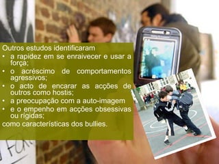 Outros estudos identificaram a rapidez em se enraivecer e usar a força;  o acréscimo de comportamentos agressivos;  o acto de encarar as acções de outros como hostis;  a preocupação com a auto-imagem e o empenho em acções obsessivas ou rígidas; como características dos bullies. 