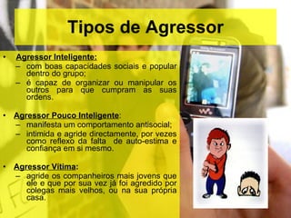 Tipos de Agressor Agressor Inteligente:   com boas capacidades sociais e popular dentro do grupo; é capaz de organizar ou manipular os outros para que cumpram as suas ordens. Agressor Pouco Inteligente :  manifesta um comportamento antisocial;  intimida e agride directamente, por vezes como reflexo da falta  de auto-estima e confiança em si mesmo. Agressor Vítima :   agride os companheiros mais jovens que ele e que por sua vez já foi agredido por colegas mais velhos, ou na sua própria casa. 