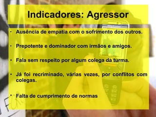 Indicadores: Agressor Ausência de empatia com o sofrimento dos outros. Prepotente e dominador com irmãos e amigos. Fala sem respeito por algum colega da turma. Já foi recriminado, várias vezes, por conflitos com colegas. Falta de cumprimento de normas   