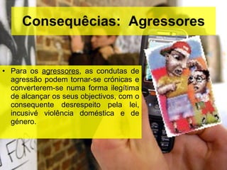 Consequêcias:  Agressores Para os  agressores , as condutas de agressão podem tornar-se crónicas e converterem-se numa forma ilegítima de alcançar os seus objectivos, com o consequente desrespeito pela lei, incusivé violência doméstica e de género. 