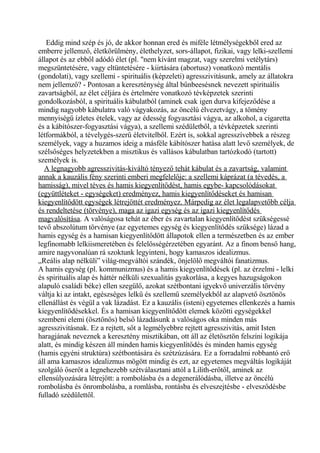 Eddig mind szép és jó, de akkor honnan ered és miféle létmélységekből ered az
emberre jellemző, életkörülmény, élethelyzet, sors-állapot, fizikai, vagy lelki-szellemi
állapot és az ebből adódó élet (pl. "nem kívánt magzat, vagy szerelmi vetélytárs)
megszüntetésére, vagy eltüntetésére - kiirtására (abortusz) vonatkozó mentális
(gondolati), vagy szellemi - spirituális (képzeleti) agresszivitásunk, amely az állatokra
nem jellemző? - Pontosan a kereszténység által bűnbeesésnek nevezett spirituális
zavartságból, az élet céljára és értelmére vonatkozó tévképzetek szerinti
gondolkozásból, a spirituális kábulatból (aminek csak igen durva kifejeződése a
mindig nagyobb kábulatra való vágyakozás, az öncélú élvezetvágy, a tömény
mennyiségű ízletes ételek, vagy az édesség fogyasztási vágya, az alkohol, a cigaretta
és a kábítószer-fogyasztási vágya), a szellemi szédületből, a tévképzetek szerinti
létformákból, a tévelygés-szerű életvitelből. Ezért is, sokkal agresszívebbek a részeg
személyek, vagy a huzamos ideig a másféle kábítószer hatása alatt levő személyek, de
szélsőséges helyzetekben a misztikus és vallásos kábulatban tartózkodó (tartott)
személyek is.
A legnagyobb agresszivitás-kiváltó tényező tehát kábulat és a zavartság, valamint
annak a kauzális fény szerinti emberi megfelelője: a szellemi káprázat (a tévedés, a
hamisság), mivel téves és hamis kiegyenlítődést, hamis egybe- kapcsolódásokat
(együttléteket - egységeket) eredményez, hamis kiegyenlítődéseket és hamisan
kiegyenlítődött egységek létrejöttét eredményez. Márpedig az élet legalapvetőbb célja
és rendeltetése (törvénye), maga az igazi egység és az igazi kiegyenlítődés
magvalósítása. A valóságosa tehát az éber és zavartalan kiegyenlítődést szükségessé
tevő abszolútum törvénye (az egyetemes egység és kiegyenlítődés szüksége) lázad a
hamis egység és a hamisan kiegyenlítődött állapotok ellen a természetben és az ember
legfinomabb lelkiismeretében és felelősségérzetében egyaránt. Az a finom benső hang,
amire nagyvonalúan rá szoktunk legyinteni, hogy kamaszos idealizmus.
„Reális alap nélküli” világ-megváltói szándék, önjelölő megváltói fanatizmus.
A hamis egység (pl. kommunizmus) és a hamis kiegyenlítődések (pl. az érzelmi - lelki
és spirituális alap és háttér nélküli szexualitás gyakorlása, a kegyes hazugságokon
alapuló családi béke) ellen szegülő, azokat szétbontani igyekvő univerzális törvény
váltja ki az intakt, egészséges lelkű és szellemű személyekből az alapvető ösztönös
ellenállást és végül a vak lázadást. Ez a kauzális (isteni) egyetemes ellenkezés a hamis
kiegyenlítődésekkel. És a hamisan kiegyenlítődött elemek közötti egységekkel
szembeni elemi (ösztönös) belső lázadásunk a valóságos oka minden más
agresszivitásnak. Ez a rejtett, sőt a legmélyebbre rejtett agresszivitás, amit Isten
haragjának neveznek a keresztény misztikában, ott áll az életösztön felszíni logikája
alatt, és mindig készen áll minden hamis kiegyenlítődés és minden hamis egység
(hamis egyéni struktúra) szétbontására és szétzúzására. Ez a forradalmi robbantó erő
áll ama kamaszos idealizmus mögött mindig és ezt, az egyetemes megváltás logikáját
szolgáló őserőt a legnehezebb szétválasztani attól a Lilith-erőtől, aminek az
ellensúlyozására létrejött: a rombolásba és a degenerálódásba, illetve az öncélú
rombolásba és önrombolásba, a romlásba, rontásba és elveszejtésbe - elvesződésbe
fulladó szédülettől.
 