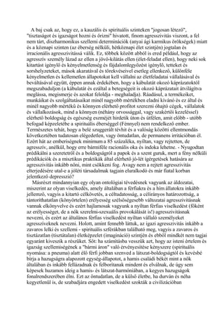A baj csak az, hogy ez, a kauzális és spirituális szinteken "jogosan létező",
"tisztaságot és igazságot hozni és őrizni" hivatott, finom agresszivitás viszont, a fel
nem tárt, diszharmonikus szellemi determinációk (anyai ági karmikus örökségek) miatt
és a köznapi szinten (az éberség nélküli, hétköznapi élet szintjén) jogtalan és
irracionális agresszivitássá válik. Ez, többek között abból is ered például, hogy az
agresszív személy lázad az ellen a jövő-kilátás ellen (élet-feladat ellen), hogy neki sok
kitartást igénylő és kényelmetlenség és fájdalomlegyőzést igénylő, tetteket és
sorshelyzeteket, mások akaratával és törekvéseivel esetleg ellenkező, különféle
kényelmetlen és kellemetlen állapotokat kell vállalni az életfeladatai vállalásával és
beváltásával együtt, éppen annak érdekében, hogy a kábulatát okozó káprázatoktól
megszabaduljon (a kábulatát és ezáltal a betegségeit is okozó káprázatait átvilágítva
meglássa, megismerje és azokat feloldja - meghaladja). Ráadásul, a termékeiket,
munkáikat és szolgáltatásaikat minél nagyobb mértékben eladni kívánó és ez által és
minél nagyobb mértékű és könnyen elérhető profitot szerezni óhajtó cégek, vállalatok
és vállalkozások, mind a könnyen (néhány orvossággal, vagy szakértői kezeléssel)
elérhető boldogság és egészség eszméjét hirdetik úton és útfélen, amit előbb - utóbb
befogad képzeletébe a spirituális éberséggel (Fénnyel) nem rendelkező ember.
Természetes tehát, hogy a belé szuggerált tévhit és a valóság közötti ellentmondás
következtében tudatosan elégedetlen, vagy öntudatlan, de permanens irritációban él.
Ezért hát az emberiségnek minimum a 85 százaléka, nyíltan, vagy rejtetten, de
agresszív, anélkül, hogy erre bármiféle racionális oka és indoka lehetne. - Nyugodtan
prédikálni a szeretetről és a boldogságról a papok és a szent guruk, mert a fény nélküli
prédikációk és a misztikus praktikák által elérhető jó-lét ígérgetések hatására az
agresszivitás inkább nőni, mint csökkeni fog. Avagy nem a rejtett agresszivitás
elterjedésére utal-e a jóléti társadalmak tagjain eluralkodó és már fiatal korban
jelentkező depresszió?
Másrészt mindannyian egy olyan ontológiai tévedésnek vagyunk az áldozatai,
miszerint az olyan viselkedés, amely általában a férfiakra és a hím állatokra inkább
jellemző, vagyis a kitartó célkövetés, a céltudatosság, a célirányos határozottság, a
tántoríthatatlan (könyörtelen) erélyesség szélsőségesebb változatai agresszivitásnak
vannak elkönyvelve és ezért hajlamosak vagyunk a nyíltan férfias viselkedést (főként
az erélyességet, de a nők szerelmi-szexuális provokálását is!) agresszivitásnak
nevezni, és ezért az általános férfias viselkedést nyíltan vállaló személyeket
agresszíveknek nevezni. Holott, amint fennebb láttuk, az igazi agresszivitás inkább a
zavaros lelki és szellemi - spirituális szférákban található meg, vagyis a zavaros és
tisztázatlan (tisztátalan) életképzelet (imagináció) szintjén és ebből mindkét nem tagjai
egyaránt kiveszik a részüket. Sőt: ha számításba vesszük azt, hogy az isteni értelem és
igazság szellemiségének a "bármi áron" való érvényesítése kényszere (spirituális
nyomása: a pneuma) alatt élő férfi jobban szenved a látszat-boldogságtól és kevésbé
bírja a hazugságra alapozott egység-állapotot, a hamis családi békét mint a nők
általában és inkább fellázadnak és felborítanak mindent és elválnak, de úgy sem
képesek huzamos ideig a hamis- és látszat-harmóniában, a kegyes hazugságok
fonalrendszerében élni. Ezt az öntudatlan, de a külső életbe, ha durván és néha
kegyetlenül is, de szabadjára engedett viselkedést szokták a civilizációban
 