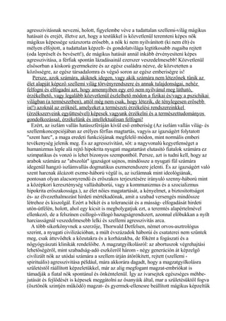 agresszivitásnak nevezni, holott, figyelembe véve a tudattalan szellemi-világ mágikus
hatásait és erejét, illetve azt, hogy a testükkel is közvetlenül teremteni képes nők
mágikus képessége százszorta erősebb, a nők ki nem nyilvánított (ki nem élt) és
mélyen elfojtott, a tudattalan képzelt- és gondolatvilága legtitkosabb zugaiba rejtett
(oda lepréselt és bevésett!), de mágikus hatását annál inkább érvényesíteni képes
agresszivitása, a férfiak spontán lázadásainál ezerszer veszedelmesebb! Közvetlenül
elsősorban a kiskorú gyermekeire és az egész családra nézve, de közvetetten a
közösségre, az egész társadalomra és végső soron az egész emberiségre is!
Persze, azok számára, akiknek idegen, vagy akik számára nem létezőnek tűnik az
élet alapját képező szellemi világ törvényrendszere és annak tulajdonságai, nehéz
felfogni és elfogadni azt, hogy amennyiben egy erő nem nyilvánul meg látható,
érzékelhető, vagy legalább közvetlenül észlelhető módon a fizikai és/vagy a pszichikai
világban (a természetben), attól még nem csak, hogy létezik, de ténylegesen erősebb
is(!) azoknál az erőknél, amelyeket a természeti érzékelési rendszereinkkel
(érzékszerveink együttesével) képesek vagyunk érzékelni és a természettudományos
gondolkozással, érzékelünk és intellektuálisan felfogni!
Ezért, az iszlám vallás hatásszféráján kívül eső emberiség (Az iszlám vallás világ- és
szellemkoncepciójában az erélyes férfias magtartás, vagyis az igazságért folytatott
"szent harc", a maga eredeti funkciójának megfelelő módon, mint normális emberi
tevékenység jelenik meg. És az agresszivitást, sőt: a nagyvonalú kegyetlenséget a
humanizmus leple alá rejtő hipokrita nyugati magatartást elutasító fiatalok számára ez
szimpatikus és vonzó is lehet bizonyos szempontból. Persze, azt is tudni kell, hogy az
arabok számára az "abszolút" igazságot sajnos, mindössze a nyugati fül számára
idegenül hangzó iszlámvallás dogmatikus eszmerendszere jelenti. És az igazságért való
szent harcnak álcázott eszme-háború végül is, az iszlámnak mint ideológiának,
pontosan olyan alacsonyrendű és erőszakos terjesztésére irányuló szenny-háború mint
a középkori kereszténység vallásháborúi, vagy a kommunizmus és a szocializmus
hipokrita erőszakossága.), az élet nőies magatartását, a kényelmet, a biztosítottságot
és- az élvezethalmozást hirdeti mértékadónak, amit a szabad versengés mindössze
létrehoz és kiszolgál. Ezért a békét és a toleranciát és a másság- elfogadását hirdeti
utón-útfélén, holott, ahol egy kicsit is megbolygatjuk ezt, a teremtés alapértelmével
ellenkező, de a felszínen csillogó-villogó hazugságrendszert, azonnal előbukkan a nyílt
harciasságnál veszedelmesebb lelki és szellemi agresszivitás arca.
A több sikerkönyvnek a szerzője, Thorwald Detfelsen, német orvos-asztrológus
szerint, a nyugati civilizációban, a múlt évszázadok háborúi és csataterei nem szűntek
meg, csak áttevődtek a közutakra és a korházakba, de főként a fogászati és a
nőgyógyászati klinikák rendelőibe. A magzatgyilkolásról: az abortuszok végrehajtási
lehetőségéről, mint szabadság-adó eszközről három - négy generáción át képzelgő
civilizált nők az utódai számára a szellem útján átörökített, rejtett (szellemi -
spirituális) agresszivitása például, mára akkorára dagadt, hogy a magzatgyilkolásra
születéstől ráállított képzeletükkel, már az alig megfogant magzat-embriókat is
támadják a fiatal nők spontánul és önkéntelenül. Így az ivarsejtek egészséges méhbe-
jutását és fejlődését is képesek meggátolni az ősanyáik által, mar a születésüktől fogva
(ösztönök szintjén működő) magzat- és gyermek-ellenesre beállított mágikus képzeltük
 