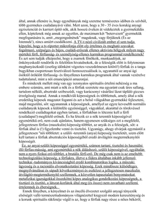 által, annak ellenére is, hogy egynéhányuk még szeretne természetes időben és szívből,
több gyermekes családanyává válni. Mert azon, hogy a 30 - 35 éves korukig anyagi
egzisztenciát és karriert építő nők, akik hosszú éveken át védekeztek a gyermekáldás
ellen, képtelenek még annak az egyetlen, de maximum két "betervezett" gyermekük
megfoganására is, amit „megengednének” maguknak, vagy férjüknek (És az
Istennek!), nincs amiért csodálkozni. A TV-t néző civilizált ember el sem tudja
képzelni, hogy a tv-riporter mikrofonja előtt oly értelmes és megható szavakat
fogalmazó, szépséges és bájos, családi-erőszak ellenes aktivista hölgyek milyen nagy
mértékű férfi, férfiasság- és személyiség-ellenes karmikus programmal rendelkeznek!
És azt sem tudják elképzelni, hogy a zsarnok főnökeik, munkaadójuk, az
önkényeskedő rendőrök és felelőtlen hivatalnokok, de a feleségük előtt is folytonosan
meghunyászkodó (esetleg időnként végzetes-veszedelmesen kitörő!) férfiak és a tanga
bugyikban csoportosan fesztiválozó homoszexuálisok is, ugyanattól az anyai ági
ősöktől öröklőtt férfiasság- és fényellenes karmikus programok által vannak vezérelve
tudattalanul, mint a női emancipáció amazonjai.
És mindezek mellett még van egy iszonyatos spirituális értelmi nehézség a ma
embere számára, ami miatt a nők és a férfiak szeretete ma egyaránt csak üres sallang,
tartalom nélküli, absztrakt szóbeszédi, vagy karácsonyi vásárlási lázat tápláló giccses
érzelgősség marad. Annak a rendkívüli képességnek és többletnek, amely által a nők
eredetileg képesek magzatot foganni és azt a belső világukban gyermekké fejleszteni,
majd megszülni, sőt: ugyanannak a képességnek, amellyel az egyre kevesebb normális
családanyák képesek a különféle egyéniséggel, vágyakkal, akarattal és törekvéssel
rendelkező családtagokat egyben tartani, a férfiakban is léteznie kell a férfi
(családapai!) megfelelő erőnek. És ha létezik ez a nők teremtői képességével
egyenértékű erő, nem csak ajánlatos, hanem egyenesen szükséges ezt a megfelelő,
jellegzetesen férfias (maszkulin) képesség-többlet, az anyák és a feleségek, sőt: a
férfiak által is (!) figyelembe venni és tisztelni. Ugyanúgy, ahogy elvárjuk egymástól a
jellegzetesen "női többletet: a szülői -teremtői (anyai) képesség tiszteletét, szem előtt
kell tartani a férfiak absztrakciós képességéből eredő átvilágítói megtermékenyítői
képességét.
Ez, az anyai-szülői képességgel egyenértékű, számon tartani, tisztelni és használni
illő férfias-másság, ami egyenértékű a nők áldáshozó, szülői képességével, egyáltalán
nem a nyers fizikai erő-többlet, a brutális férfi-erő. De még csak nem is az emeltebb
technologizálási képesség, a férfiakra, illetve a fiúkra általában inkább jellemző
technikai -tudományos kíváncsiságból eredő kombinatorikus logika, a műszaki
ügyesség és a racionális elvonatkoztatási képesség. Ezek mindössze külsődleges
megnyilvánulásai és sápadt következményei és eszközei a jellegzetesen maszkulin
átvilágító-megtermékenyítő szellemnek, a közvetlen tapasztalati benyomásokat
metafizikai igazságokkal összekötni képes analogikus gondolkozási képességnek, a
tisztázó és tisztító, a látszat-korlátok által meg (és össze) nem zavarható szellemi
értelemnek és éberségnek.
Ennek fényében, a kényelmet és az öncélú élvezetet szolgáló anyagi tényezők
elsőségét valló természettudományos világnézettel kiegyező modern kereszténység és
a korunk spirituális rákfenéje végül is az, hogy a férfiak nagy része a nőies békéről,
 