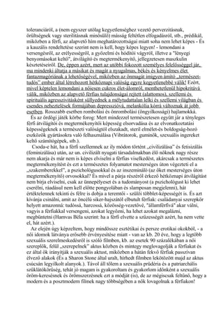 toleranciáról, a (nem egyszer utólag kegyetlenséghez vezető perverzitásnak,
örültségnek vagy sterilitásnak minősülő) másság feltétlen elfogadásról, stb., prédikál,
miközben a férfi, az alapvető hím meghatározottságai miatt soha nem lehet képes - És
a kauzális rendeltetése szerint nem is kell, hogy képes legyen! - lemondani a
versengésről, az erélyességről, a győzelmi és hódítói vágyról, illetve a "lényegi
benyomásokat keltő", átvilágító és megtermékenyítő, jellegzetesen maszkulin
késztetéseiről. De, éppen azért, mert az utóbbi fokozott személyes felelősséggel jár,
ma mindenki áltatja a másikat és magát a nyugalmas, békés és kényelmes élet
fantazmagóriának a lehetőségével, miközben az önmagát imigyen ámító „természet-
tudós” ember által létrehozott hétköznapi valóság egyre kegyetlenebbé válik! Ezért,
mivel képtelen lemondani a nőiesen cukros élet-álomról, menthetetlenül hipokritává
válik, miközben az alapvető férfias tulajdonságai rejtett (alattomos), szellemi és
spirituális agresszivitásként süllyednek a mélytudattalan lelki és szellemi világban és
csendes neheztelések formájában depresszióvá, melankólia kórrá változnak át jobb
esetben. Rosszabb esetben rombolási és önrombolási (öngyilkossági) hajlamokká.
És az ördögi játék körbe forog: Mert mindezzel természetesen együtt jár a tényleges
férfi átvilágítói és megtermékenyítői képesség elsorvadása és az elvonatkoztatási
képességeknek a természeti valóságtól elszakadt, steril elmélet-és boldogság-hozó
eszközök gyártásokra való felhasználása (Vibrátorok, guminők, szexuális ingereket
keltő számítógépek, stb.).
Csoda-e hát, ha a férfi szellemnek az ily módon történt „civilizálása” és fetisizálás
(feminizálása) után, az un. civilizált nyugati társadalmakban élő nőknek nagy része
nem akarja és már nem is képes elviselni a férfias viselkedést, akárcsak a természetes
megtermékenyítést és ezt a természetes folyamatot mesterséges úton végezteti el a
„szakemberekkel”, a pszichológusokkal és az inszemináló (az őket mesterséges úton
megtermékenyítő) orvosokkal? És mivel a párja részéről érkező hétköznapi átvilágítást
nem bírja elviselni, csak az ünnepélyeset és a tudományost (a pszichológust ki lehet
cserélni, ráadásul nem kell előtte pongyolában és slamposan megjelenni), hát
értéktelennek tekinti és félre is dobja a teremtői - szülői többlet-képességét is. És azt
kívánja csinálni, amit az öncélú siker-hajszától elbutult férfiak: családanyai szerepkör
helyett amazonná: tudóssá, harcossá, közösség-vezetővé, "államférfivá" akar válni,
vagyis a férfiakkal versengeni, azokat legyőzni, ha lehet azokat megalázni,
megbüntetni (Hamvas Béla szerint: ha a férfi elvette a szüzességét azért, ha nem vette
el, hát azért.).
Az elején úgy képzeltem, hogy mindössze esztétikai és persze erotikai okokból, - a
női idomok látványa erősebb érvényesítése miatt - van az kb. 20 éve, hogy a legtöbb
szexuális szerelmeskedésről is szóló filmben, kb. az esetek 90 százalékában a női
szereplők, felül „szerepelnek” aktus közben és mintegy meglovagolják a férfiakat és
ez által ők irányítják a szexuális aktust, miközben a hátán fekvő férfiak passzívan
élvező alakok (És a Sharon Stone által uralt, hírhedt filmben lekötözött majd az aktus
csúcsán legyilkolt alanyok.). Távol áll tőlem a szexuális prüdéria és a patriarchális
szűklátókörűség, tehát jó magam is gyakoroltam és gyakorlom időnként a szexuális
öröm-keresésnek és örömszerzésnek ezt a módját (is), de az mégiscsak feltűnő, hogy a
modern és a posztmodern filmek nagy többségében a nők lovagolnak a férfiakon!
 