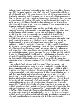 Holott az igazság az, hogy az "unalmas klasszikus" pozícióban is épp akkora (ha nem
nagyobb!) élvezethez képes jutni mind a férfi, mind a nő. És megtermékenyüléshez ez
a legalkalmasabb pozíció. Sőt: tapasztalatom szerint a nők többsége nagyobb gyönyör-
érzethez jut a klasszikus pozícióban, és peresze, ez sem véletlen, hiszen az orgazmus,
illetve az önkéntelen női szerv-mozgás, ami az orgazmus alatt történik, elsősorban nem
azért van, hogy a nők minél nagyobb öncélú élvezetekhez jussanak, hanem azért, hogy
a férfi ivarsejtek minél könnyebben elérhessék a női petesejtet, vagyis azért, hogy
minél több esély legyen arra, hogy a teremtés nagy misztériuma, a megtermékenyítés
és a megtermékenyülés létrejöhessen.
Ezzel, az uralkodói – irányítói pózzal szemben, a szüléseket még mindig „a
megalázó” klasszikus pózban mutatják be a rendezők és a színészek, amellyel nem is
az a baj, hogy megalázó, hanem az, hogy az egész szülési aktus logikájával (a
gravitáció erejével és az izomcsoportok természetes lazulási – összehúzódási
irányával) ellenkezik, tehát természetellenes és emiatt az ilyen (háton fekvő)
szüléseknél, egyszerűen és természetszerűen, elkerülhetetlen az un. gátrepedés, vagyis
annak a megelőzése: a gátmetszés. Ráadásul ez az un. szakkifejezés is a helyzet
fonákságára utal, mivel gátról szó sincs abban az esetben, ha a nő, e teremtői
méltósága és felelőssége szellemének és a természeti erőknek megfelelő pozícióban:
két lábon viszi végre a teremtői aktust és nem „szenvedő alanya” az emígy tragikus
végkifejletben csúcsosodó „terhességének”. A feleségem mind a négy alkalommal a
saját lábain állva, enyhe terpeszállásban szült, aminek következtében a hüvelyében
egyetlen hajszálrepedésnyi seb sem jelent meg. És persze, az aktus irányítói, uralkodói
lovagló póz akkor tűnik el a leginkább, amikor a civilizált modern nő megadja magát
végre (de 90 százalékban későn) a lelkiismeretének és az anyai ösztöneinek, és
sterilizált lepedőkkel illendően letakartan ugyan, de hanyattfekszik a mesterséges
megtermékenyítést végző orvos orra és a „női mélységekbe világító” homlok-lámpája
előtt.
A szeretkező nőknek a lovagló pozícióban történő filmezése tehát nem csak
esztétikai okok miatt történik, hanem ugyanazon emancipációs képzeteket tükröző
koreszme miatt is, amely alapján a filmeken titkos kémnői, vagy elhárító-ügynöki és
detektív szerepekben tetszelgő vékony dongájú karatézó hölgyek laposra verik, herén
rúgják, és agyonlövik a málé szájú, vagy gonosz férfiakat. Persze, jól tudjuk, hogy ez
csak film, vagyis bevétel-vadászó mese habbal, az viszont az is tény, hogy jelez
valamit, mert egyre több nő, bevallottan, vagy titokban, de szeretne úgy elbánni,
általában a férfiakkal és sok esetben a férjével, élettársával is, mint a filmbeli detektív
és tikos ügynők ladyk, és azoknak a férfi-verő „munkáját” is szívesebben vállalnák, a
magzatok kihordása, a gyermekek megszülése és gondozása helyett. A szexuális
aktusok 90 - 95 százalékában férfit lovagló hölgyek mozi-látványa tehát ezt a rejtett
civilizált korszellemet tükrözi, aminek mindössze szélsőséges ellentéte az iszlám világ
elfüggönyözött asszonyainak és lányainak a léte. A normális ember a két szélsőséget
(a férfi-herélő liberális és a keleti fundamentalista alapállás szélsőségeit) a lelkében
egyfajta szánakozó mosollyal veszi tudomásul, és legyint egyet. De sajnos (egyelőre)
senkinek nem jut eszébe, hogy a női képzeletvilágnak a rejtett és fojtott agresszivitása
- Istennel, Sorssal és a behatoló-megtermékenyítő férfival szembeni odaadási
 