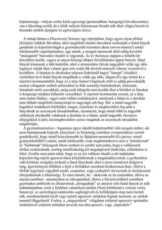 képtelensége - milyen széles körű egészségi (pontosabban: betegségi) következménye
van a látszólag szelíd, de a lélek mélyén folytonosan lázadó nők által világra hozott és
hozandó utódok épségére és egészségére nézve.
A minap láttam a Discoovery Science egy riportjában, hogy egyes olyan afrikai
(Etiópia) vidékek falvaiban, ahol megfelelő rituális táncokkal szoktatják a fiatal lányok
gondolati és képzeletvilágát a gyermekszülő teremtési aktus (orvos-mentes!) minél
tökéletesebb végrehajtásához, egy másik, a nyugati riporterek által eddig kevésbé
"mutogatott" beavatási rituálét is végeznek. Az év bizonyos napjain a felnőtti lét
küszöbére került, vagyis az anyai-feleségi állapot felvállalására éppen beérett, fiatal
lányok kimennek a falú határába, ahol a szomszédos falvak nagyjából velük egy idős
legényei várják őket valami igen erős szálú fák tövéről metszett vékony vesszőivel a
kezükben. A hátukat és derekukat teljesen fedetlenül hagyó "ünnepi" (rituális)
viseletben levő fiatal lányok megállnak a velük egy idős, idegen (És úgy tettem ki a
riporteri kommentárból, hogy ez a tény fontos!) legények előtt és addig provokálják
azokat válogatott szóbeli sértésekkel (a fiúk személyi önértékelését, önérzetét,
öntudatát sértő szavakkal), amíg azok ütlegelni nem kezdik őket a bőrüket és húsukat
is késpenge módjára felhasító vesszőkkel. A riporteri kommentár szerint, az a lány
nem mehet férjhez, vagyis nem válhat családanyává, amelynek a hátán és a derekán
nem látható megfelelő mennyiségű és nagyságú seb-heg. Sőt: a minél nagyobb
hegekkel rendelkező bőrfelület, rangot, tiszteletet és megbecsülést fog adni a
lányoknak az asszonyok társadalmában, olyannyira, hogy minél több és nagyobb
sebhelyek ékeskedik valakinek a derekán és a hátán, annál nagyobb, bizonyos
előjogokkal is járó, közmegbecsülést szerez magának az asszonyok társadalmi
ranglétráján.
A gyermeknemzésre - foganásra egyre inkább képtelenebbé váló nyugati ember, aki
azon humánusnak képzelt, kényelem- és biztonság centrikus eszmerendszer szerint
gondolkozik, hogy minél kényelmesebb és fájdalom-mentesebb (És persze: minél
gyönyörkeltőbb!) valami, annál értékesebb, csak megbotránkozva nézi a "primitívnek"
és "barbárnak" bélyegzett törzsi szokást és eszébe nem jutna, hogy a vallásszerű
afrikai szokásoknak, esetleg metafizikailag jól megalapozott funkciója, célkitűzése is
lehet. Eszébe nem jutna tehát, hogy ez az ősi vallásos rituálé a női tudattalan
képzeletvilág rejtett agresszivitása kifejlődésének a megakadályozását, a gyökerében
való kiirtását szolgálja azoknál a fiatal lányoknál, ahol a nyers természet dolgozva
még, igen könnyen felütheti a fejét a férfiakkal szembeni konkurencia-harc, illetve a
férfiak legyőzési vágyából eredő, csoportos, vagy szubjektív téveszmék és tévképzetek
elterjedésének a lehetősége. És nem másért, de – akárcsak az én esetemben, illetve az
anyám esetében - amennyiben az édesapjukkal, illetve a fiú-testvérükkel szembeni
gyermekes ambíciók és ellenérzések „beragadnak” az anyává váló fiatal lányok és nők
tudattalanjában, ezek a lélekben valamilyen módón (Nem feltétlenül a véresre verés,
hanem pl. az asztrológiai tudatosítás segítségével) és kellőképpen meg nem tisztult
nők, menthetetlenül (nyílt vagy rejtett) agresszív utódokat fognak nemzeni, az utódok
nemétől függetlenül. Ezeket, a „megasztárok” világában született agresszív spirituális
struktúrával született utódokat nevezik ma ultra passzív, vagy „hiperaktív”
 