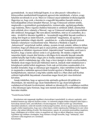 gyermekeknek. Az anyai örökségül kapott, és az ultra passzív változatban is a
környezetben menthetetlenül kisugárzott agresszivitás mértékének, a helyes, avagy
helytelen nevelésnek és az un. Marsi és Uránuszi anyai tudattalan tevékenységének
függvénye az, hogy ezek, a hozzám és a nagyobb lányunkhoz hasonló módon, a
horoszkópjukban erősen támadott Marssal, és/vagy Uránusszal született utódok,
megússzák-e a gyermekkort gyermekparalízis, izomsorvadás, agyhártyagyulladás,
vagy leukémia, illetve végzetes (halálos) balesetek és sérülések nélkül, amennyiben
nem születtek eleve valamely a Marssal, vagy az Uránusszal analogikus kapcsolatban
álló sérüléssel, betegséggel. Bár nem akkora mértékben, mint az én esetemben, de a
mára – kívülről és látszatra legalább is – lecsendesült nagyobbik lányunk esetében is
sokáig fent forgott az imént felsorolt „veszedelmek” megjelenése, de egyrészt a
feleségem tudattalan világát sikerült – gondolom én – a néha kétségbeejtő jelzések
hatására valamelyest veszélytelenné tenni. Másrészt a Medárda is kapott a
„balesetszerű” sorsjelzések mellett, néhány, nyomós érvnek számító, időben és térben
(remélem, hogy) jól elhelyezett apai és anyai pofont, amitől (ismételten remélem hogy)
megtanulta az időnként végzetesen kitörő „hiperaktivitását” kontrolálni, arról nem is
beszélve, hogy a karate edzései során is ezt gyakorolja. De miután a rögtön ölő
ismeretlen légúti vírusok által hirtelen a túlvilágra étvitt második lányunk második
szülötti helyébe lépő Etelka világra jött és Emőke mindent és mindenkit támadni
kezdett, akiről a tudattalanja úgy vélte, hogy a kicsi épségét és életét veszélyeztetheti,
Medárda olyan magas lázzal járó hűléseken ment át, amelyek miatt mindannyiszor a
kétségbeesés poklát kellett megjárnom. Ezek csak azt követően csendesedtek el és
kezdtek kimaradni, hogy az édesanyja igen megijedve, teljes mértékben észbe kapott,
és megtanulta a tudattalan agresszivitását kezelni egyrészt a Medárda súlyos
kerékpárbalesete, másrészt a még baba számba menő és a Mars által uralt Kosban
született legkisebbik lányunknak a hasonlóan magas lázzal járó vírus-fertőzését
követően.
Annak érdekében, hogy az agresszivitás spirituális gyökereit élő példával is
illusztráljam, ide másolom egy olyan fiatalemberrel és egy olyan kétségbeesett
családanyával folyatott levelezésemet, akiknek az édesanyja (És a családanya esetében
a férj édesanyja) egész biztosan, hogy nem mentek keresztül a fentebb említett etiópiai
beavatási rituálén:
"Tisztelt Kozma Szilárd!
Készíttettem már magamnak régebben is horoszkópot ismerősöktől, és sokszor segítettek, ezért
kialakult bennem egy alapvető bizalom eziránt. Az ismertetői alapján érdekes dolgokra lehet képes a
horoszkóp elemzés terén, ami felkeltette a kiváncsiságomat. Évekkel ezelőtt egy schizofréniás
tünetekkel jelentkező, renkivüli mentális érzékenységel kezeltek, mivel az agyam annyira érzékenyen
reagált a külső impulzusokra, hogy nem voltam képes a külső impulzusokat feldolgozni és ami velem
történt, alig tudtam lelkileg elviselni. Ma tünetementes vagyok, de szeretném pontosabban megérteni,
hogy voltaképpen mi is történt velem, és megelőzni azt, hogy az akkori állapotom vissza térjen.
Egyébként úgy találtam a honlapjára, hogy beírtam a Google keresőbe, hogy "sárkányfej", mert
szerettem volna megérteni ezt a terminust.
Köszönettel,
 