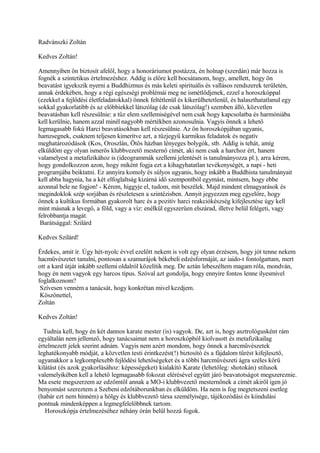 Radvánszki Zoltán
Kedves Zoltán!
Amennyiben ön biztosít afelől, hogy a honoráriumot postázza, én holnap (szerdán) már hozza is
fognék a szintetikus értelmezéshez. Addig is előre kell bocsátanom, hogy, amellett, hogy ön
beavatást igyekszik nyerni a Buddhizmus és más keleti spirituális és vallásos rendszerek területén,
annak érdekében, hogy a régi egészségi problémái meg ne ismétlődjenek, ezzel a horoszkóppal
(ezekkel a fejlődési életfeladatokkal) önnek feltétlenül és kikerülhetetlenül, és halaszthatatlanul egy
sokkal gyakorlatibb és az előbbiekkel látszólag (de csak látszólag!) szemben álló, közvetlen
beavatásban kell részesülnie: a tűz elem szellemiségével nem csak hogy kapcsolatba és harmóniába
kell kerülnie, hanem azzal minél nagyobb mértékben azonosulnia. Vagyis önnek a lehető
legmagasabb fokú Harci beavatásokban kell részesülnie. Az ön horoszkópjában ugyanis,
hamzsegnek, csaknem teljesen kimerítve azt, a tűzjegyű karmikus feladatok és negatív
meghatározódások (Kos, Oroszlán, Ötös házban lényeges bolygók, stb. Addig is tehát, amíg
elküldöm egy olyan ismerős klubbvezető mesternő címét, aki nem csak a harchoz ért, hanem
valamelyest a metafizikához is (ideogrammák szellemi jelentését is tanulmányozza pl.), arra kérem,
hogy gondolkozzon azon, hogy miként fogja ezt a kihagyhatatlan tevékenységét, a napi - heti
programjába beiktatni. Ez annyira komoly és súlyos ugyanis, hogy inkább a Buddhista tanulmányait
kell abba hagynia, ha a két elfoglaltság kizárná idő szempontból egymást, mintsem, hogy ebbe
azonnal bele ne fogjon! - Kérem, higgyje el, tudom, mit beszélek. Majd mindent elmagyarások és
megindoklok szép sorjában és részletesen a szintézisben. Annyit jegyezzen meg egyelőre, hogy
önnek a kultikus formában gyakorolt harc és a pozitív harci reakciókészség kifejlesztése úgy kell
mint másnak a levegő, a föld, vagy a víz: enélkül egyszerüen elszárad, illetve belül felégeti, vagy
felrobbantja magát.
Barátsággal: Szilárd
Kedves Szilárd!
Érdekes, amit ír. Úgy hét-nyolc évvel ezelőtt nekem is volt egy olyan érzésem, hogy jót tenne nekem
hacművészetet tanulni, pontosan a szamurájok békebeli edzésformáját, az iaido-t fontolgattam, mert
ott a kard útját inkább szellemi oldalról közelítik meg. De aztán lebeszéltem magam róla, mondván,
hogy én nem vagyok egy harcos típus. Szóval azt gondolja, hogy ennyire fontos lenne ilyesmivel
foglalkoznom?
Szívesen venném a tanácsát, hogy konkrétan mivel kezdjem.
Köszönettel,
Zoltán
Kedves Zoltán!
Tudnia kell, hogy én két dannos karate mester (is) vagyok. De, azt is, hogy asztrológusként rám
egyáltalán nem jellemző, hogy tanácsaimat nem a horoszkópból kiolvasott és metafizikailag
értelmezett jelek szerint adnám. Vagyis nem azért mondom, hogy önnek a harcművészetek
leghatékonyabb módját, a közvetlen testi érintkezést(!) biztosító és a fájdalom tűrést kifejlesztő,
ugyanakkor a legkomplexebb fejlődési lehetőségeket és a többi harcművészeti ágra széles körű
kilátást (és azok gyakorlásához: képességeket) kialakító Karate (lehetőleg: shotokán) stilusok
valemelyikében kell a lehető legmagasabb fokozat elérésével együtt járó beavatotságot megszereznie.
Ma esete megszerzem az edzőmtől annak a MO-i klubbvezető mesternőnek a címét akiről igen jó
benyomást szereztem a Szebeni edzőtáborunkban és elküldöm. Ha nem is fog megtetszeni esetleg
(habár ezt nem hinném) a hölgy és klubbvezető társa személyisége, tájékozódási és kiindulási
pontnak mindenképpen a legmegfelelőbbnek tartom.
Horoszkópja értelmezéséhez néhány órán belül hozzá fogok.
 